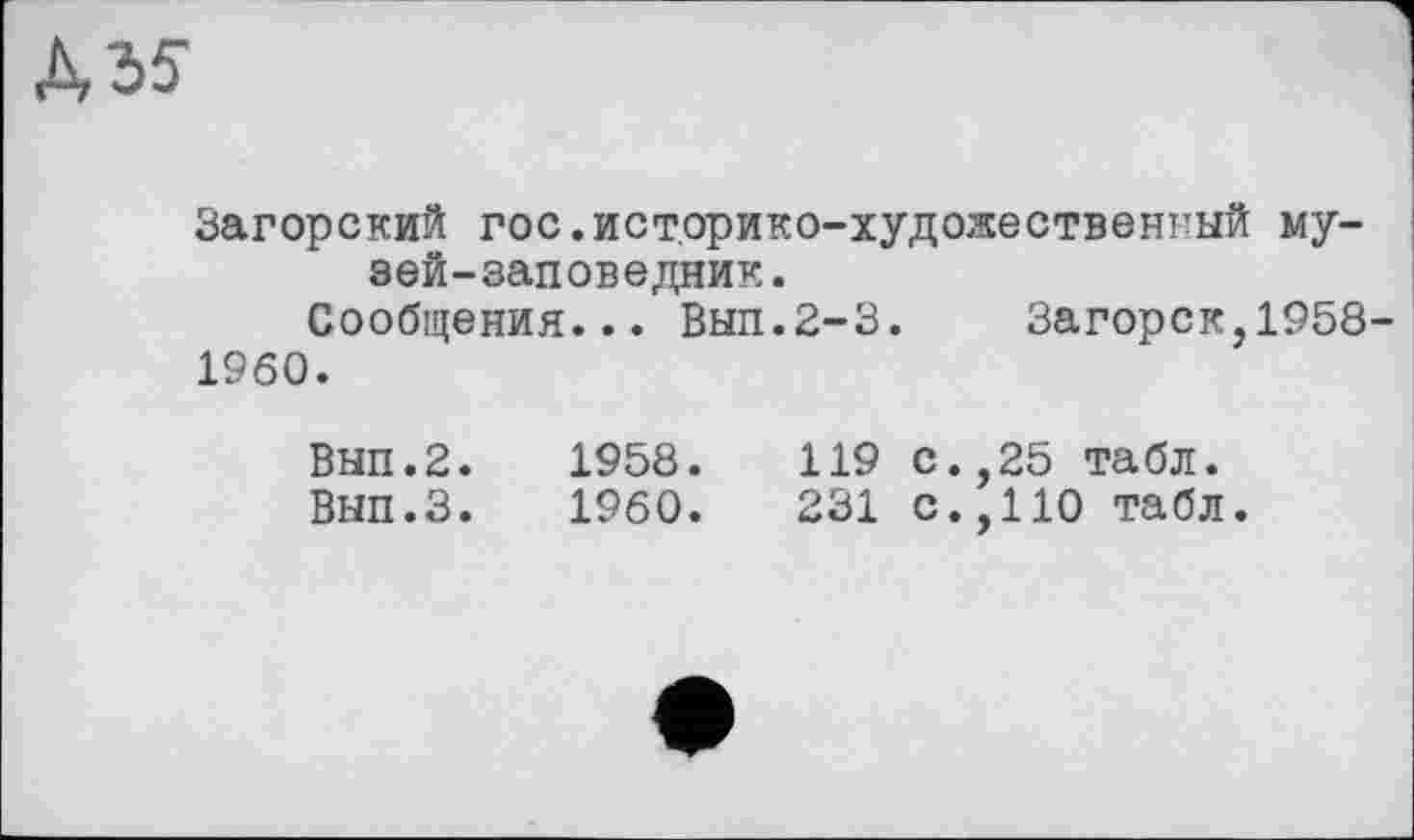 ﻿Д35-
Загорский гос.историко-художественный музей-заповедник.
Сообщения... Вып.2-3. Загорск,1958-
1960.
Вып.2.	1958.	119 с.,25 табл.
Вып.З.	1960.	231 с.,110 табл.